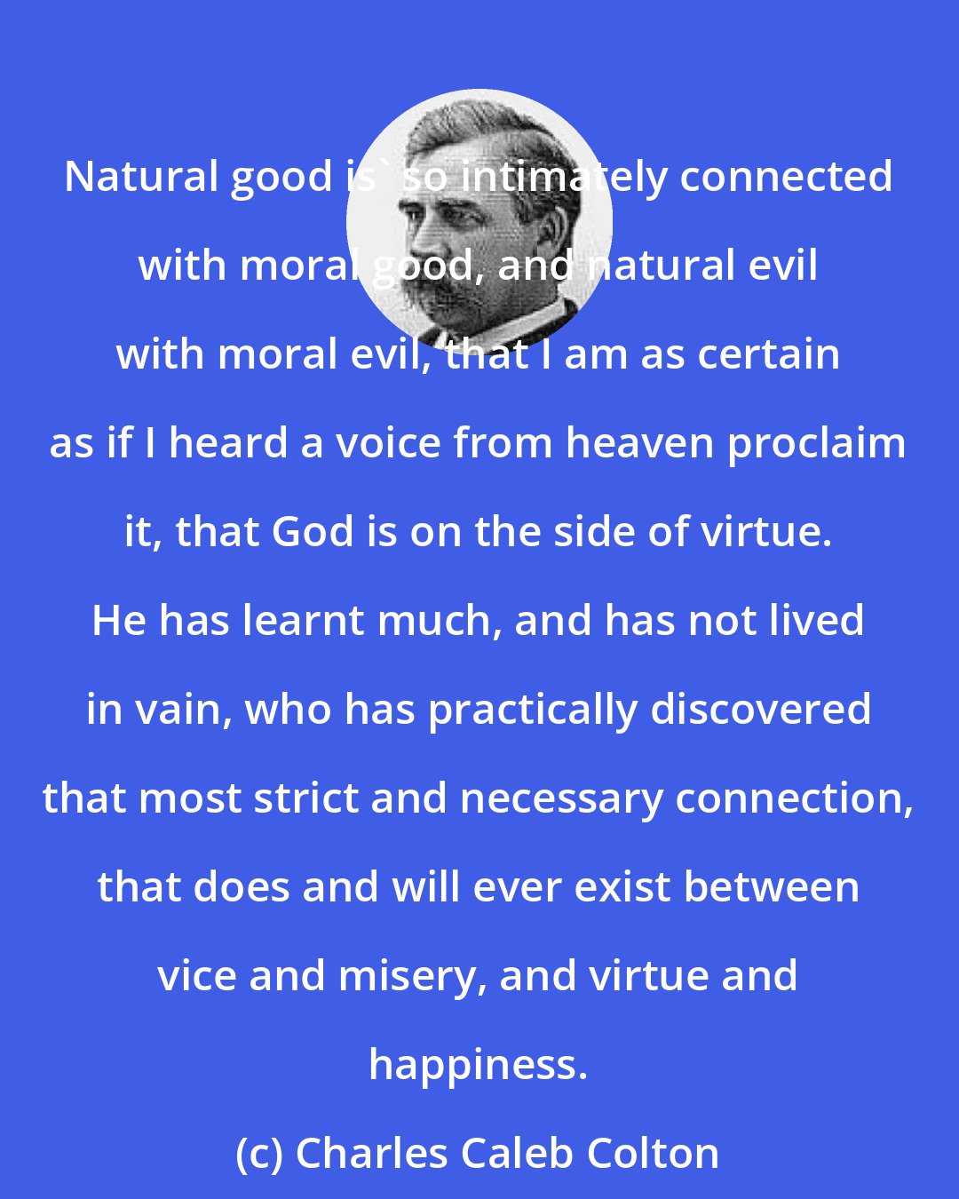 Charles Caleb Colton: Natural good is' so intimately connected with moral good, and natural evil with moral evil, that I am as certain as if I heard a voice from heaven proclaim it, that God is on the side of virtue. He has learnt much, and has not lived in vain, who has practically discovered that most strict and necessary connection, that does and will ever exist between vice and misery, and virtue and happiness.