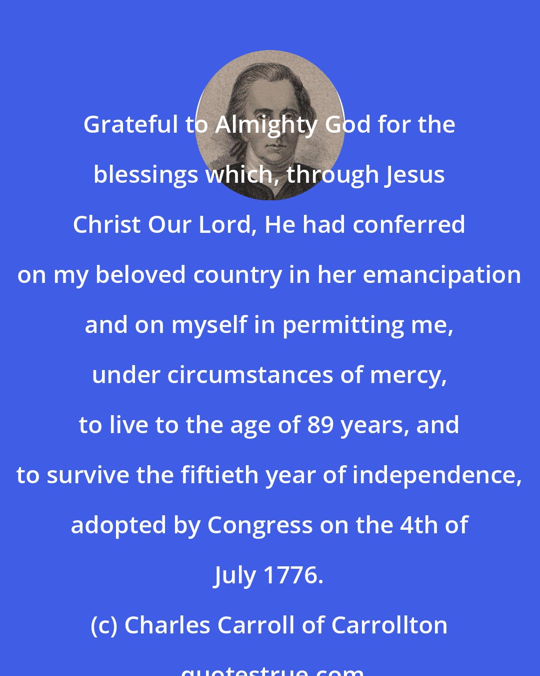 Charles Carroll of Carrollton: Grateful to Almighty God for the blessings which, through Jesus Christ Our Lord, He had conferred on my beloved country in her emancipation and on myself in permitting me, under circumstances of mercy, to live to the age of 89 years, and to survive the fiftieth year of independence, adopted by Congress on the 4th of July 1776.