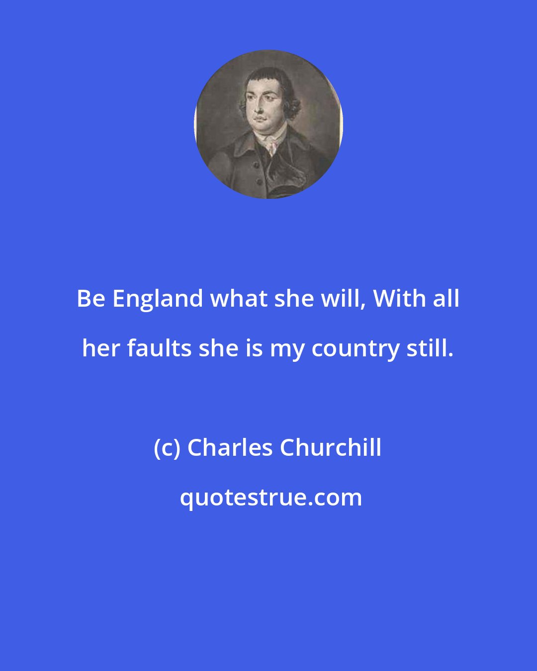 Charles Churchill: Be England what she will, With all her faults she is my country still.