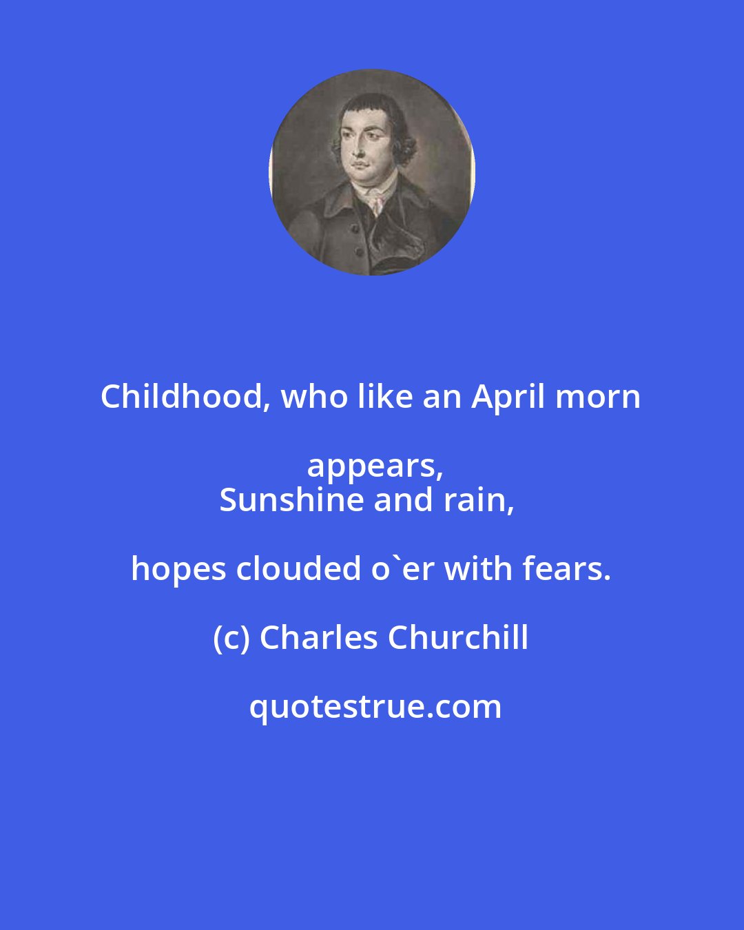 Charles Churchill: Childhood, who like an April morn appears,
Sunshine and rain, hopes clouded o'er with fears.