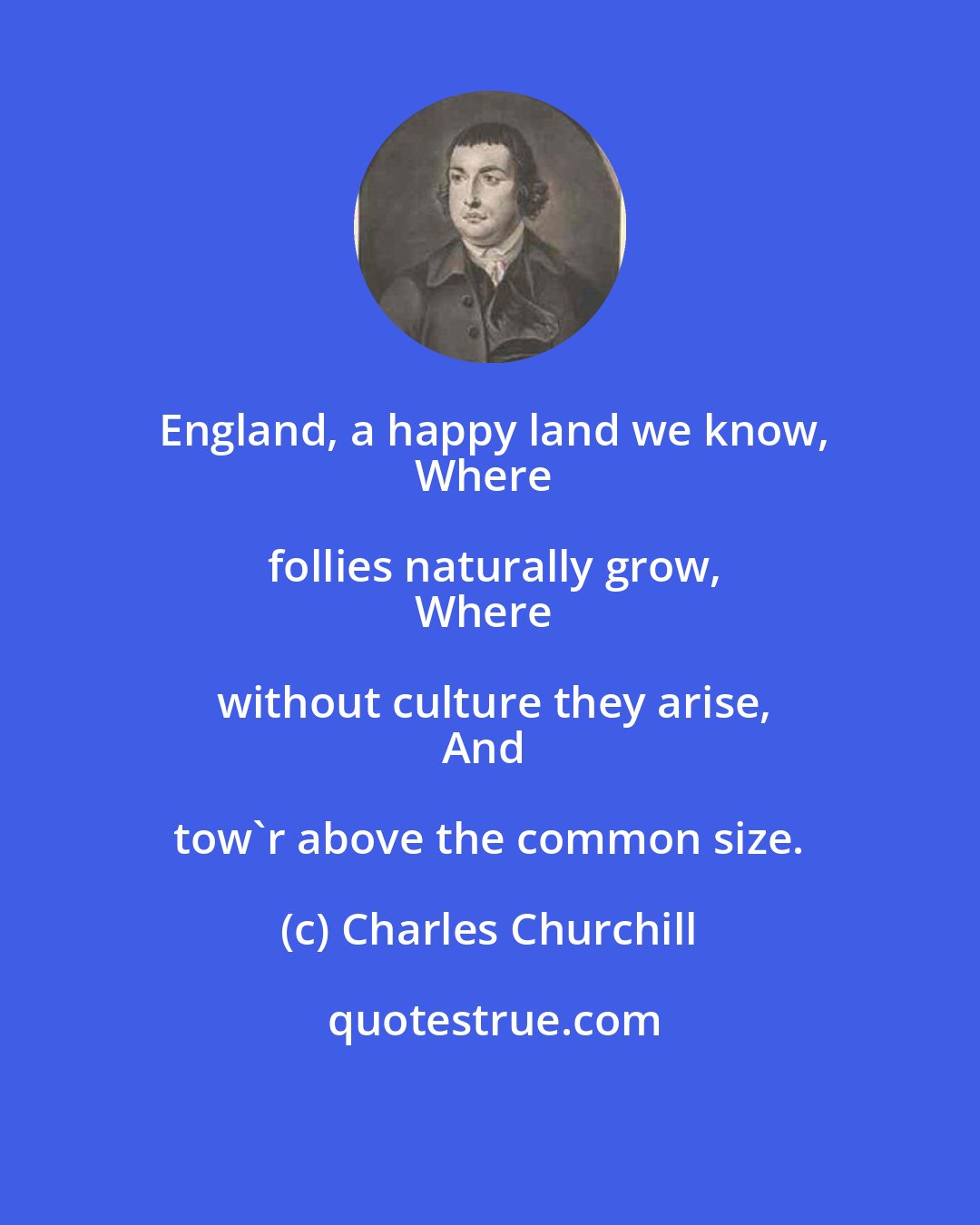 Charles Churchill: England, a happy land we know,
Where follies naturally grow,
Where without culture they arise,
And tow'r above the common size.