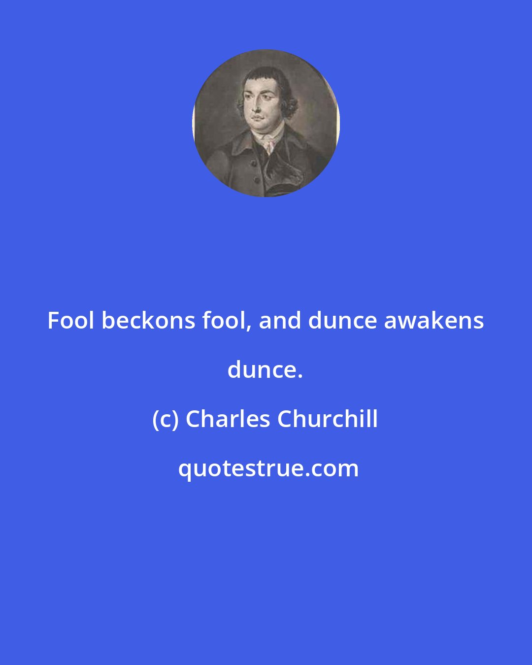 Charles Churchill: Fool beckons fool, and dunce awakens dunce.