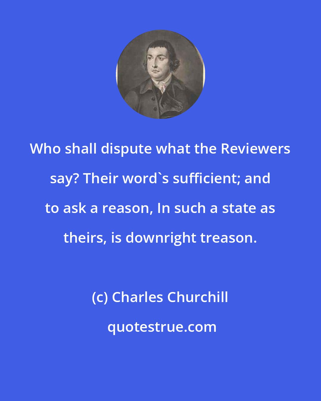 Charles Churchill: Who shall dispute what the Reviewers say? Their word's sufficient; and to ask a reason, In such a state as theirs, is downright treason.