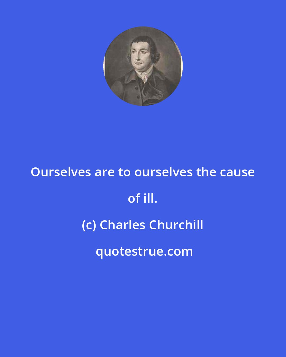 Charles Churchill: Ourselves are to ourselves the cause of ill.