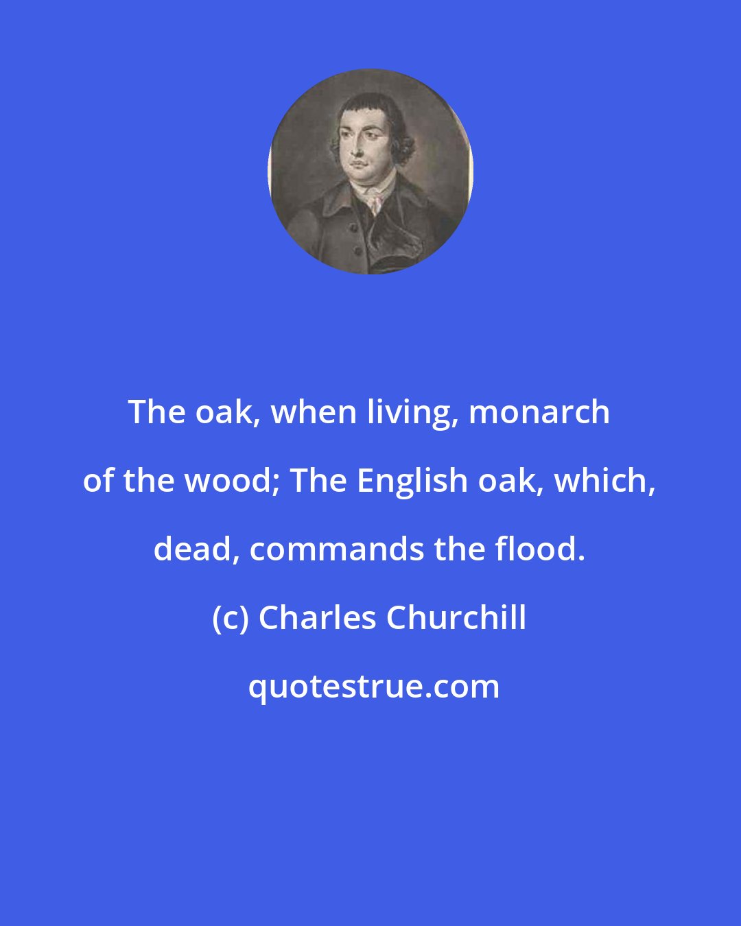 Charles Churchill: The oak, when living, monarch of the wood; The English oak, which, dead, commands the flood.