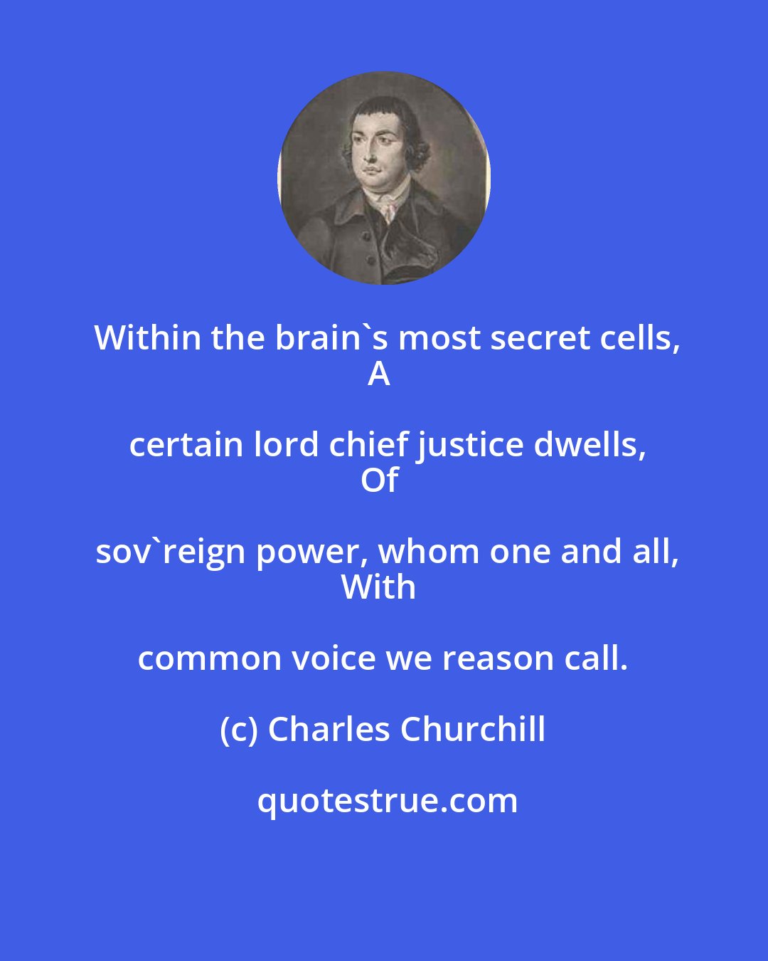 Charles Churchill: Within the brain's most secret cells,
A certain lord chief justice dwells,
Of sov'reign power, whom one and all,
With common voice we reason call.