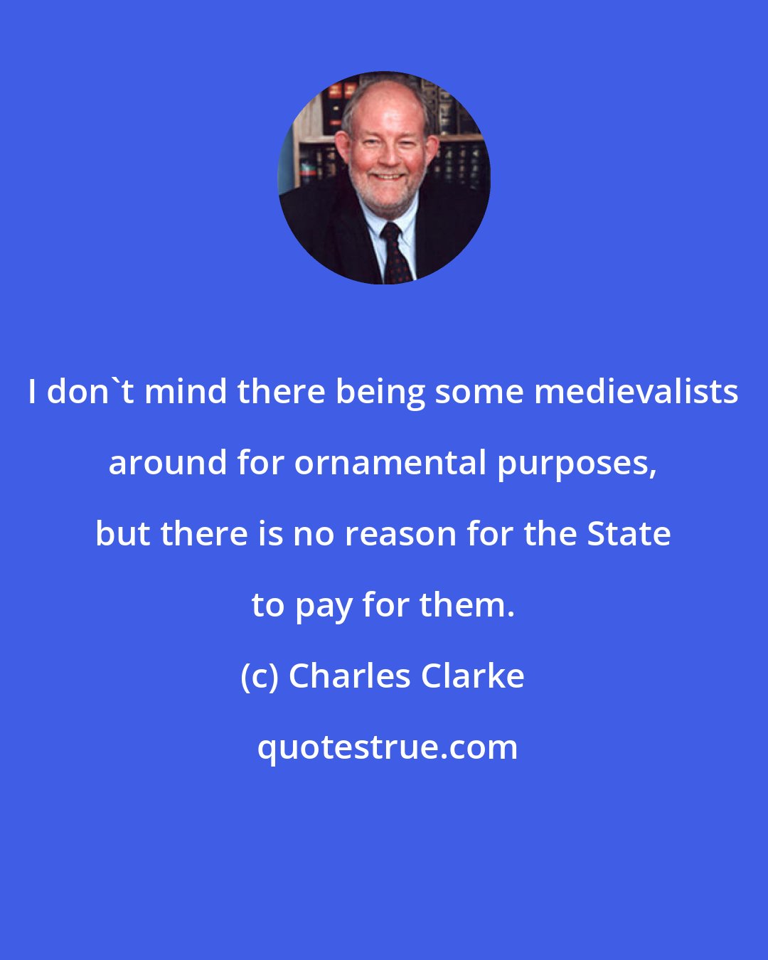 Charles Clarke: I don't mind there being some medievalists around for ornamental purposes, but there is no reason for the State to pay for them.