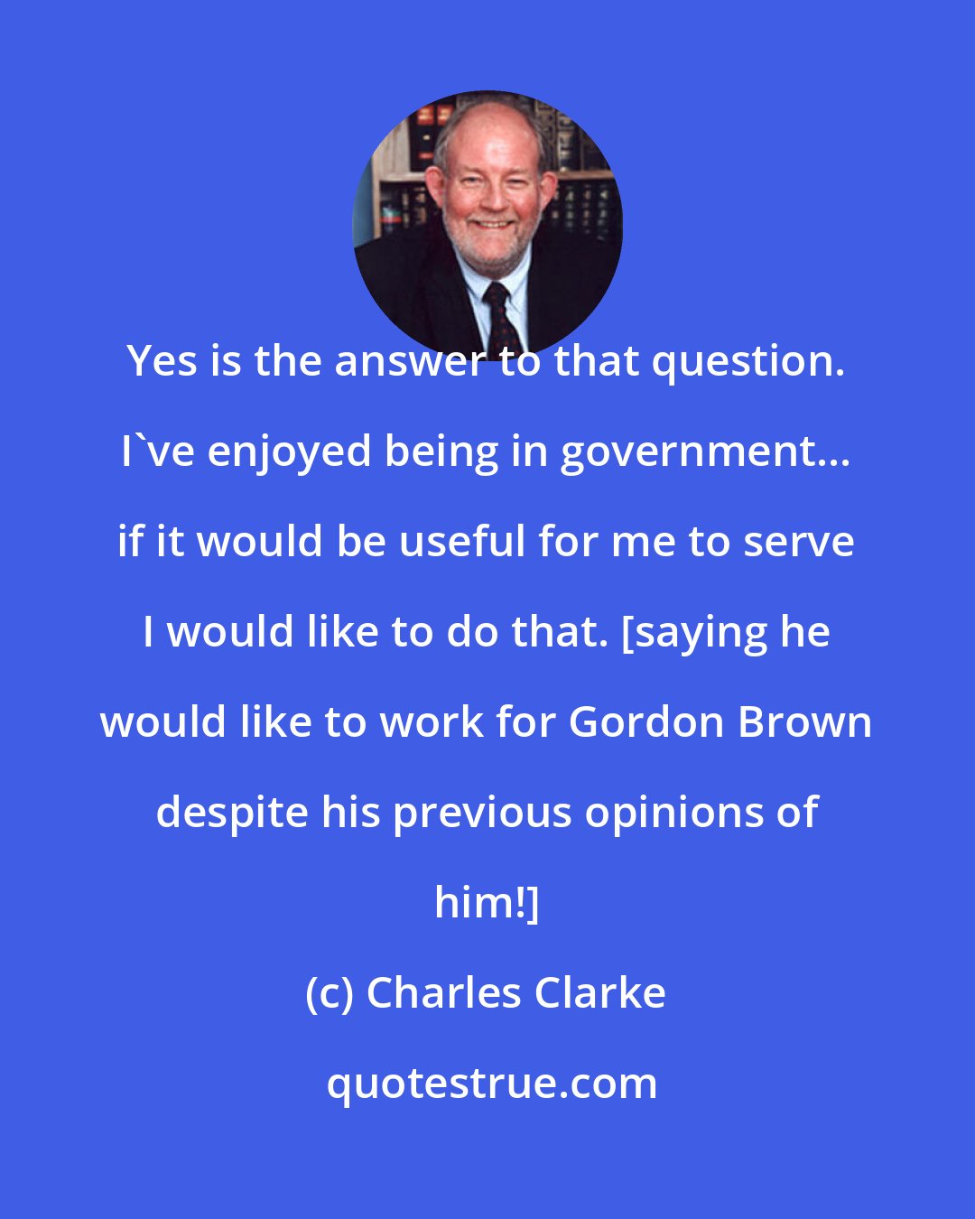 Charles Clarke: Yes is the answer to that question. I've enjoyed being in government... if it would be useful for me to serve I would like to do that. [saying he would like to work for Gordon Brown despite his previous opinions of him!]