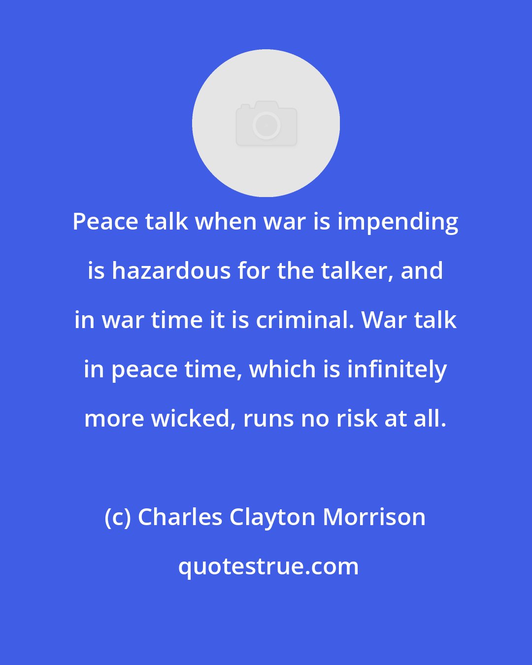 Charles Clayton Morrison: Peace talk when war is impending is hazardous for the talker, and in war time it is criminal. War talk in peace time, which is infinitely more wicked, runs no risk at all.