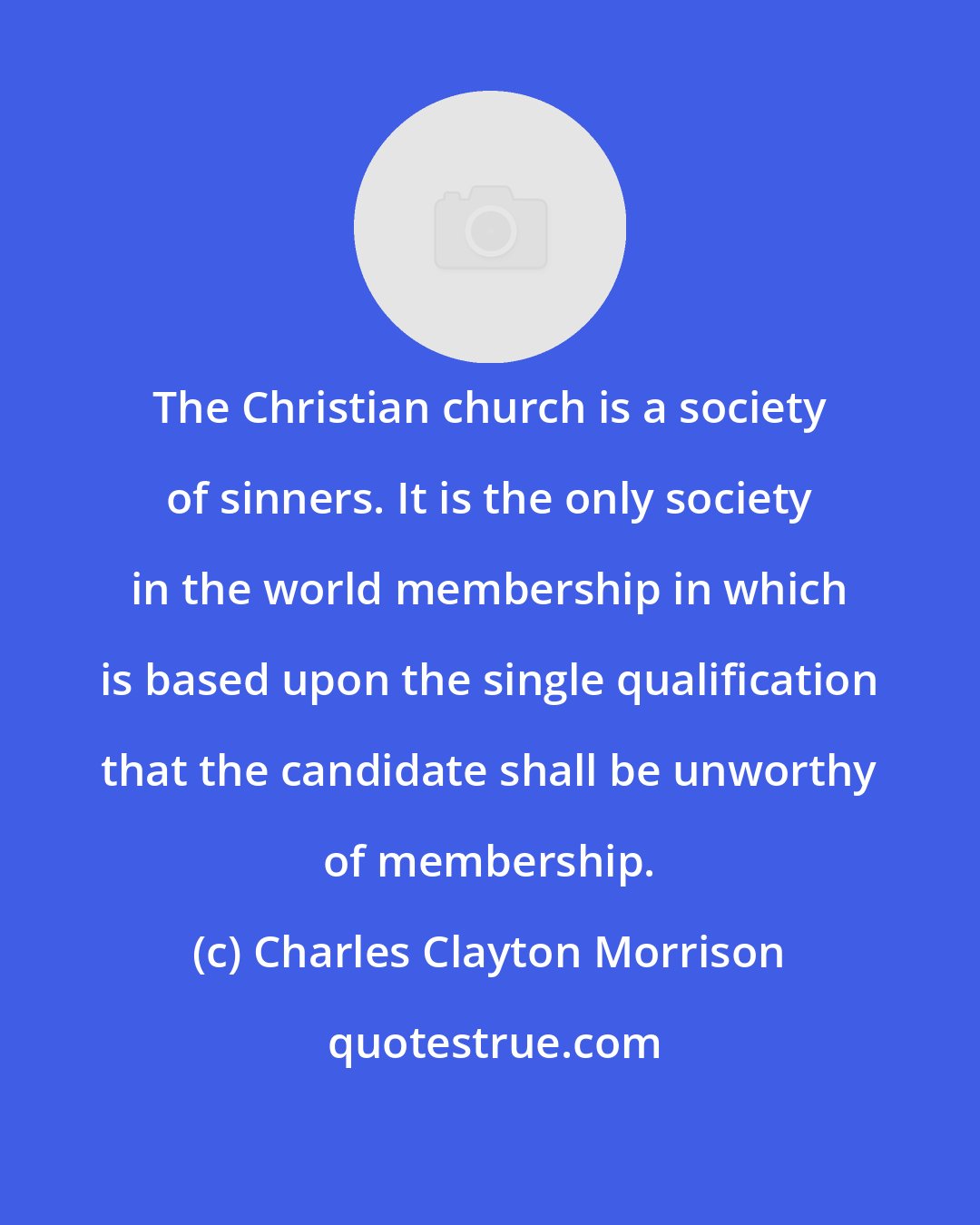 Charles Clayton Morrison: The Christian church is a society of sinners. It is the only society in the world membership in which is based upon the single qualification that the candidate shall be unworthy of membership.