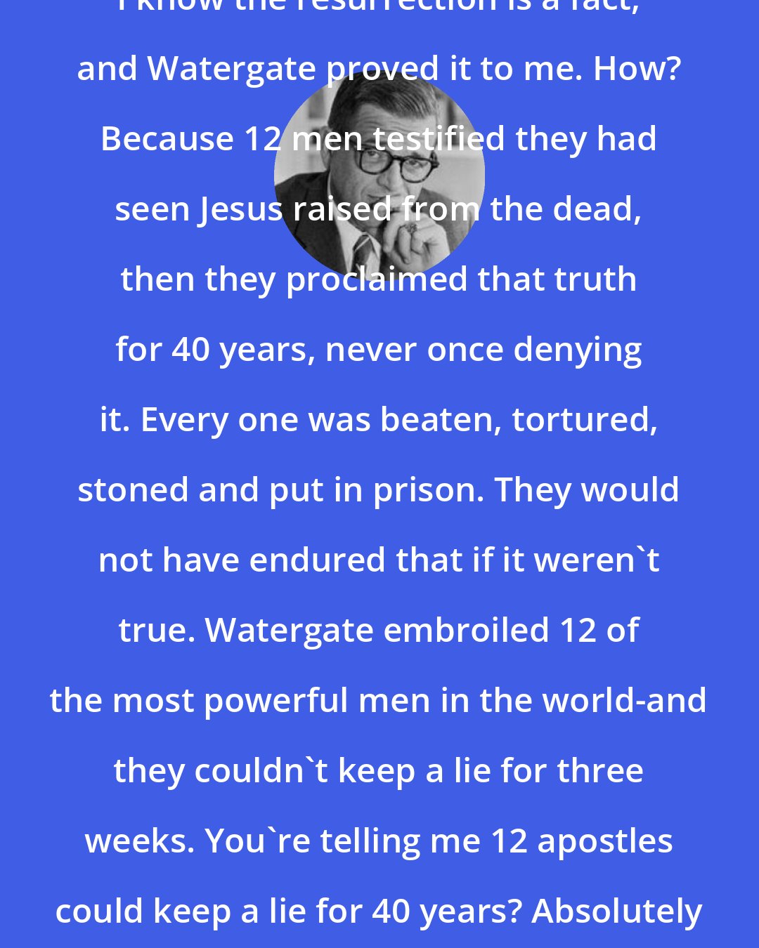 Charles Colson: I know the resurrection is a fact, and Watergate proved it to me. How? Because 12 men testified they had seen Jesus raised from the dead, then they proclaimed that truth for 40 years, never once denying it. Every one was beaten, tortured, stoned and put in prison. They would not have endured that if it weren't true. Watergate embroiled 12 of the most powerful men in the world-and they couldn't keep a lie for three weeks. You're telling me 12 apostles could keep a lie for 40 years? Absolutely impossible.