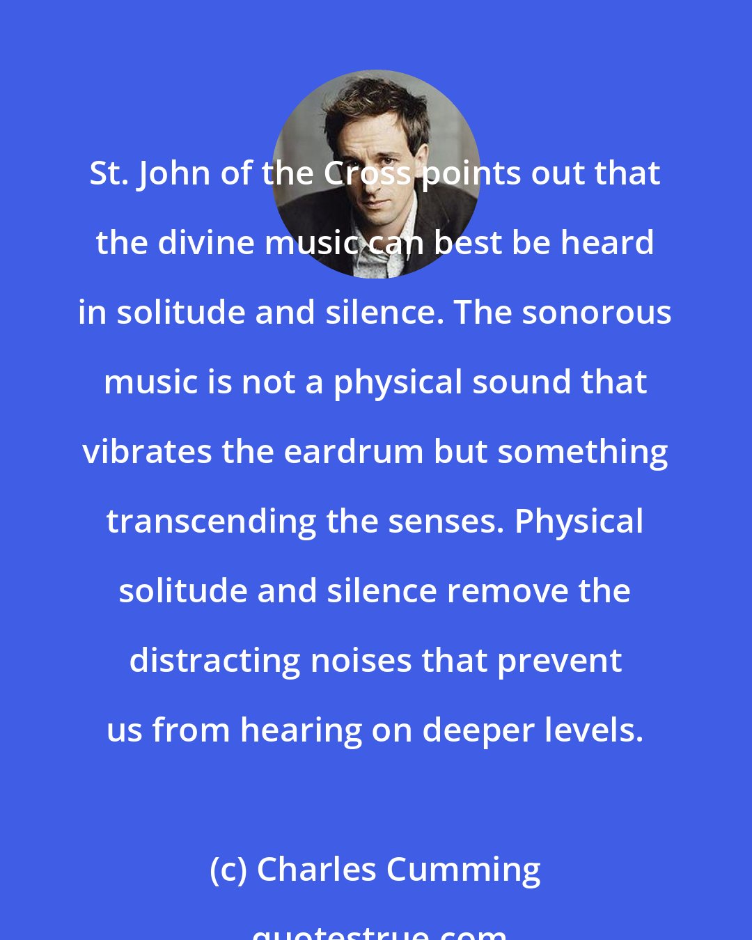 Charles Cumming: St. John of the Cross points out that the divine music can best be heard in solitude and silence. The sonorous music is not a physical sound that vibrates the eardrum but something transcending the senses. Physical solitude and silence remove the distracting noises that prevent us from hearing on deeper levels.