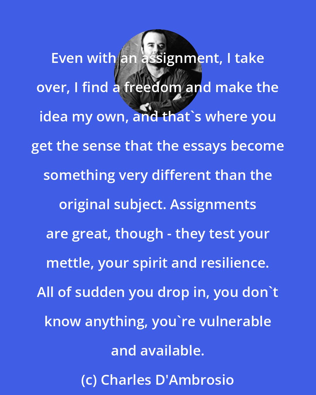 Charles D'Ambrosio: Even with an assignment, I take over, I find a freedom and make the idea my own, and that's where you get the sense that the essays become something very different than the original subject. Assignments are great, though - they test your mettle, your spirit and resilience. All of sudden you drop in, you don't know anything, you're vulnerable and available.