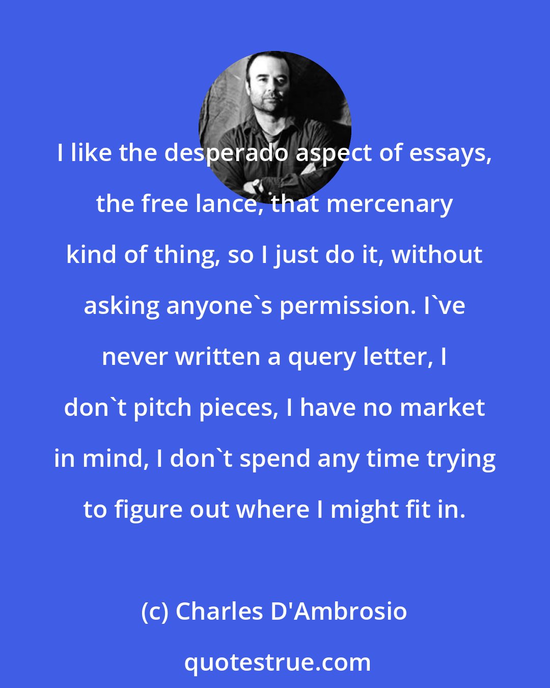 Charles D'Ambrosio: I like the desperado aspect of essays, the free lance, that mercenary kind of thing, so I just do it, without asking anyone's permission. I've never written a query letter, I don't pitch pieces, I have no market in mind, I don't spend any time trying to figure out where I might fit in.