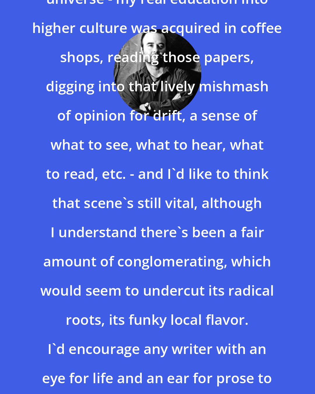 Charles D'Ambrosio: I'm kind of a creature of the alt-weekly universe - my real education into higher culture was acquired in coffee shops, reading those papers, digging into that lively mishmash of opinion for drift, a sense of what to see, what to hear, what to read, etc. - and I'd like to think that scene's still vital, although I understand there's been a fair amount of conglomerating, which would seem to undercut its radical roots, its funky local flavor. I'd encourage any writer with an eye for life and an ear for prose to give it a try. You can work out your chops just fine in newsprint.