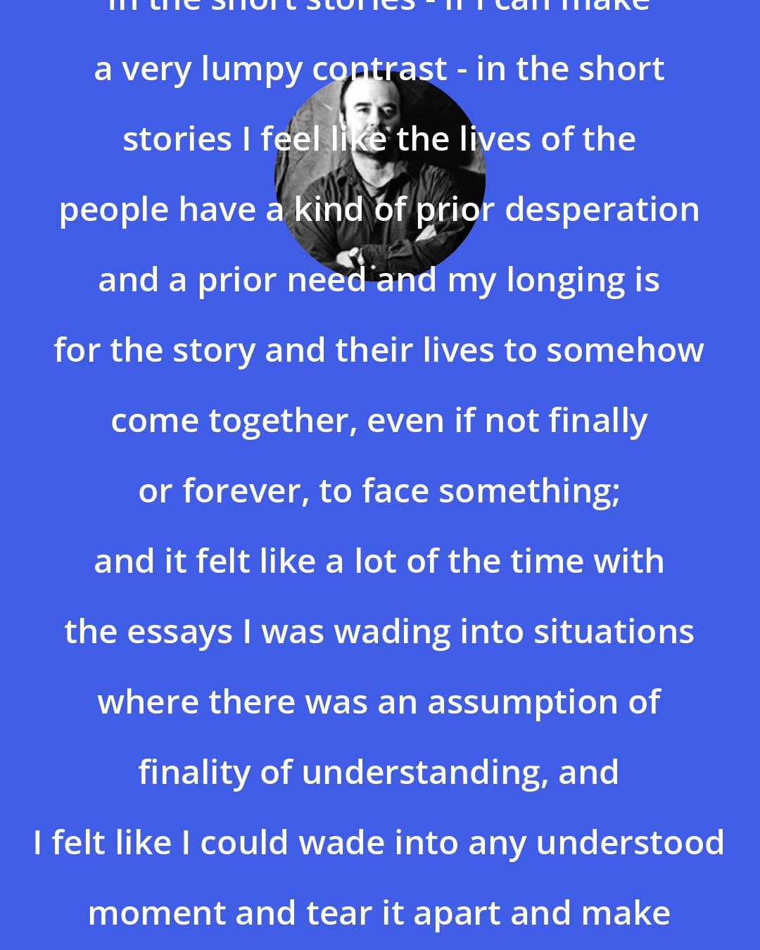 Charles D'Ambrosio: In the short stories - if I can make a very lumpy contrast - in the short stories I feel like the lives of the people have a kind of prior desperation and a prior need and my longing is for the story and their lives to somehow come together, even if not finally or forever, to face something; and it felt like a lot of the time with the essays I was wading into situations where there was an assumption of finality of understanding, and I felt like I could wade into any understood moment and tear it apart and make it fall apart.