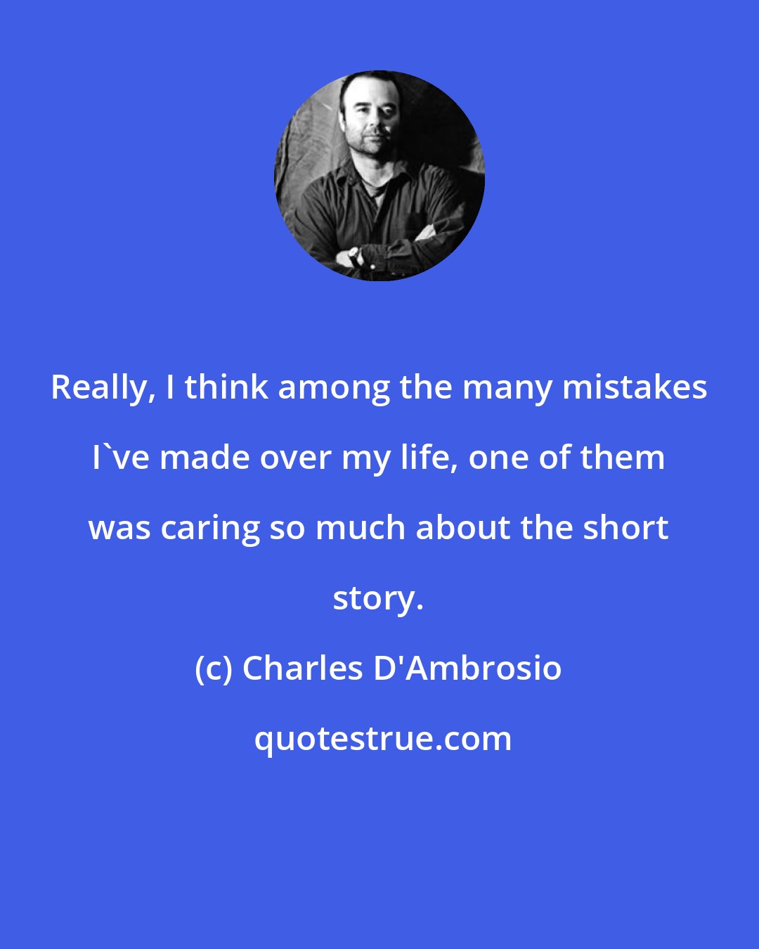 Charles D'Ambrosio: Really, I think among the many mistakes I've made over my life, one of them was caring so much about the short story.