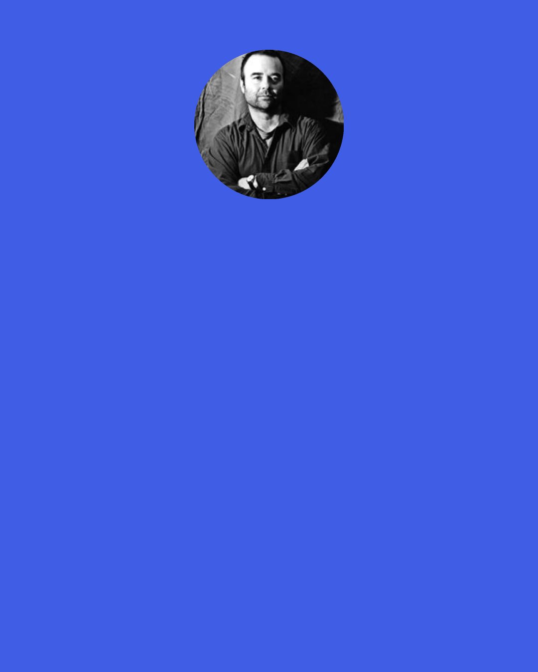 Charles D'Ambrosio: Too much me is annoying under any circumstance, but too much me in an essay, however personal, would mar the art. My "character" in the essay is more like a perspective, an angle of vision, a complicating factor, a questioning presence. I don't sit on the sidelines or pretend to objectivity; and I'm not afraid to stick my neck out or to be revealing and vulnerable.