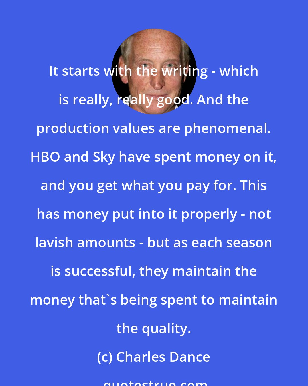 Charles Dance: It starts with the writing - which is really, really good. And the production values are phenomenal. HBO and Sky have spent money on it, and you get what you pay for. This has money put into it properly - not lavish amounts - but as each season is successful, they maintain the money that's being spent to maintain the quality.