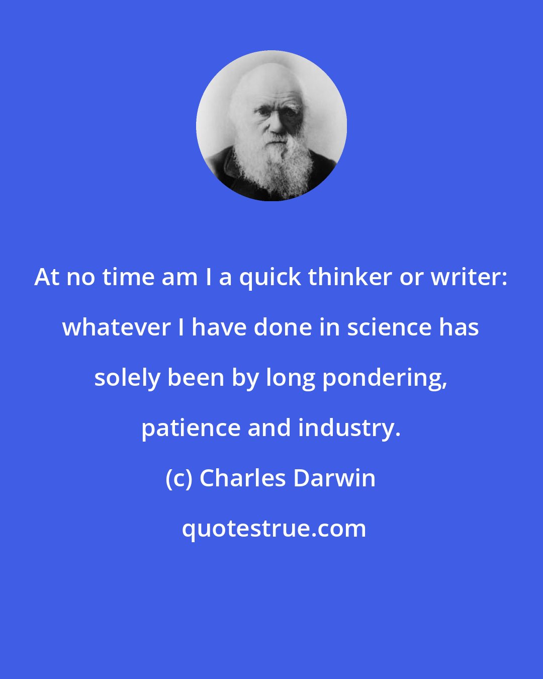 Charles Darwin: At no time am I a quick thinker or writer: whatever I have done in science has solely been by long pondering, patience and industry.