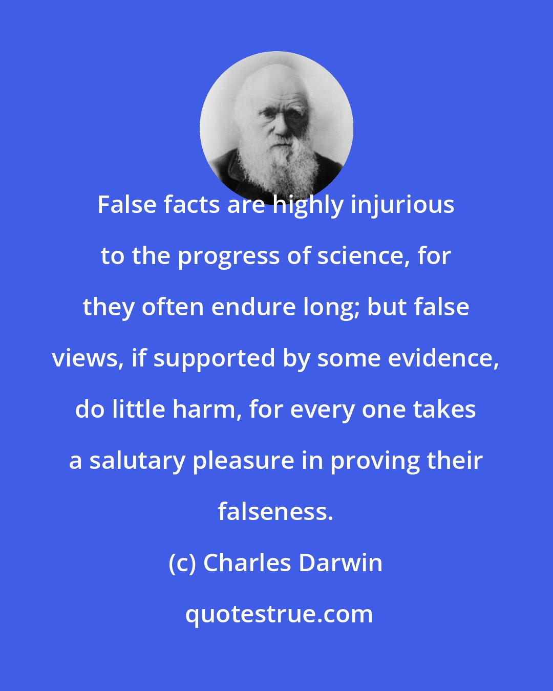 Charles Darwin: False facts are highly injurious to the progress of science, for they often endure long; but false views, if supported by some evidence, do little harm, for every one takes a salutary pleasure in proving their falseness.