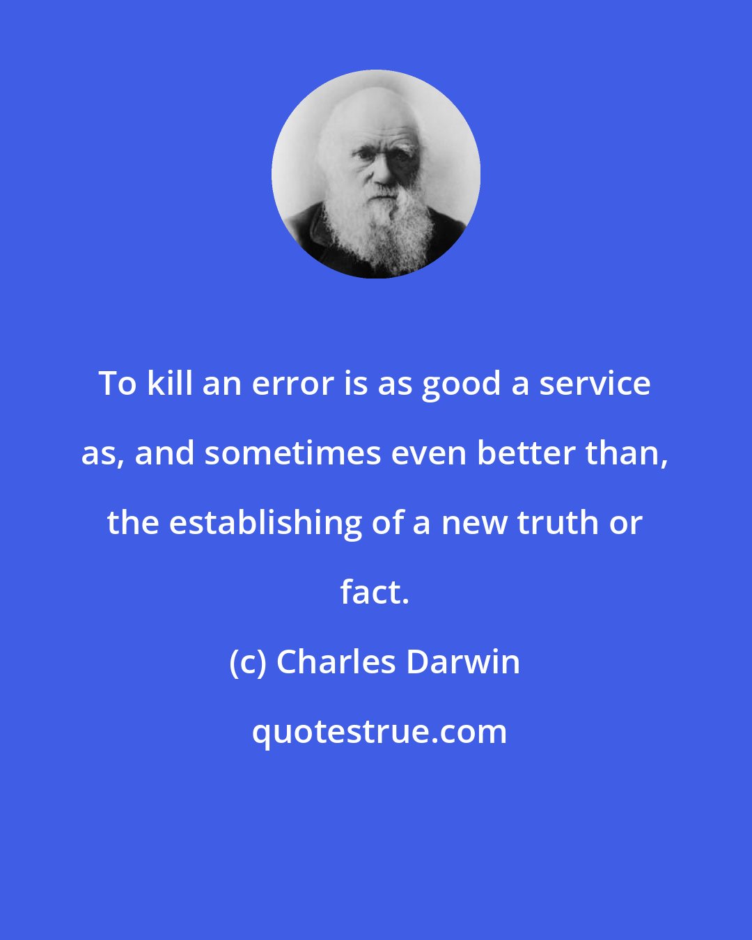 Charles Darwin: To kill an error is as good a service as, and sometimes even better than, the establishing of a new truth or fact.
