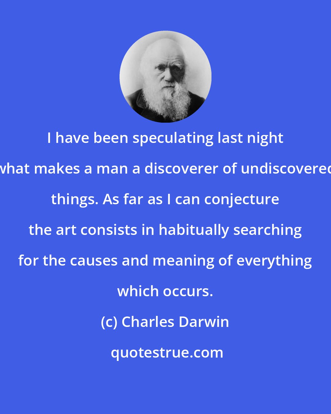 Charles Darwin: I have been speculating last night what makes a man a discoverer of undiscovered things. As far as I can conjecture the art consists in habitually searching for the causes and meaning of everything which occurs.