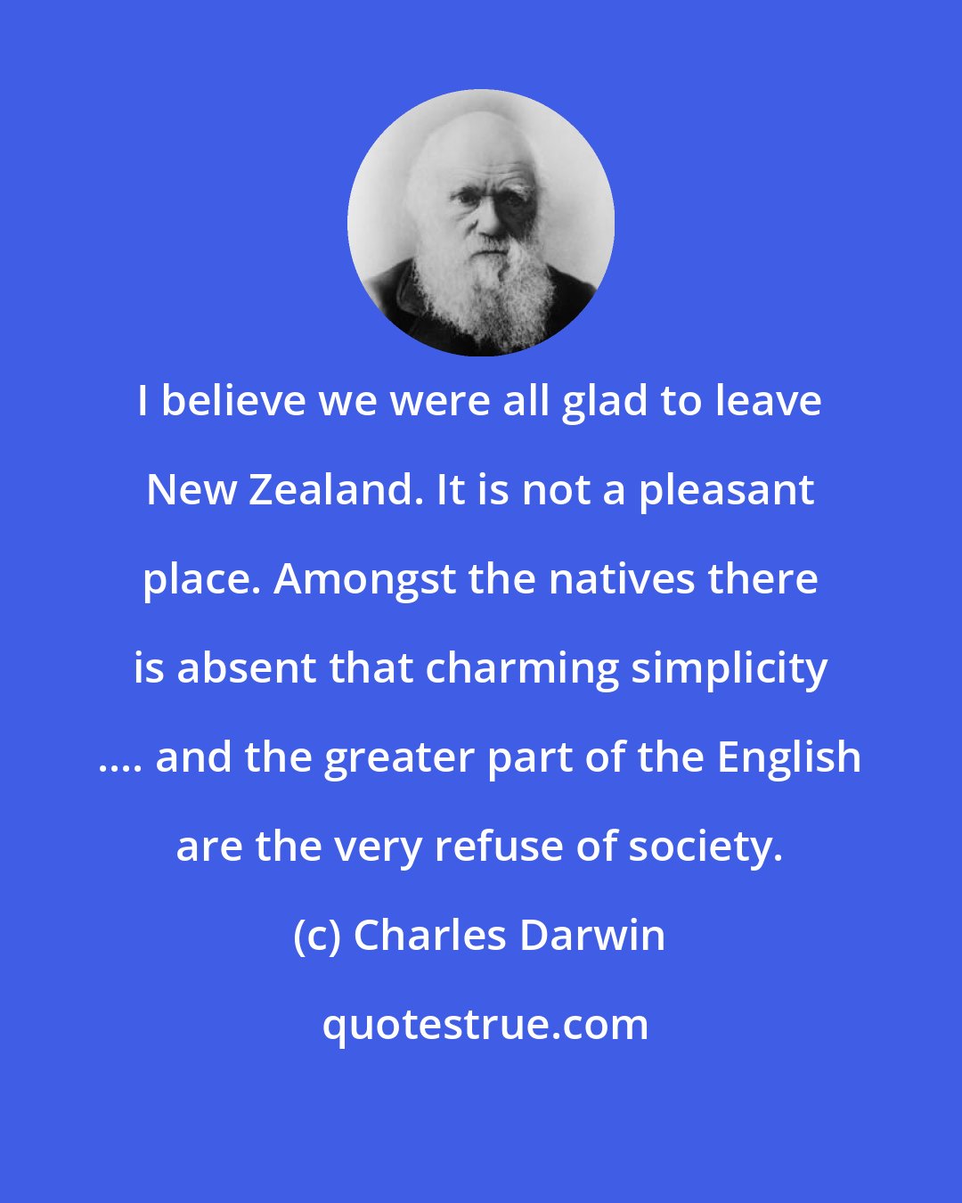 Charles Darwin: I believe we were all glad to leave New Zealand. It is not a pleasant place. Amongst the natives there is absent that charming simplicity .... and the greater part of the English are the very refuse of society.