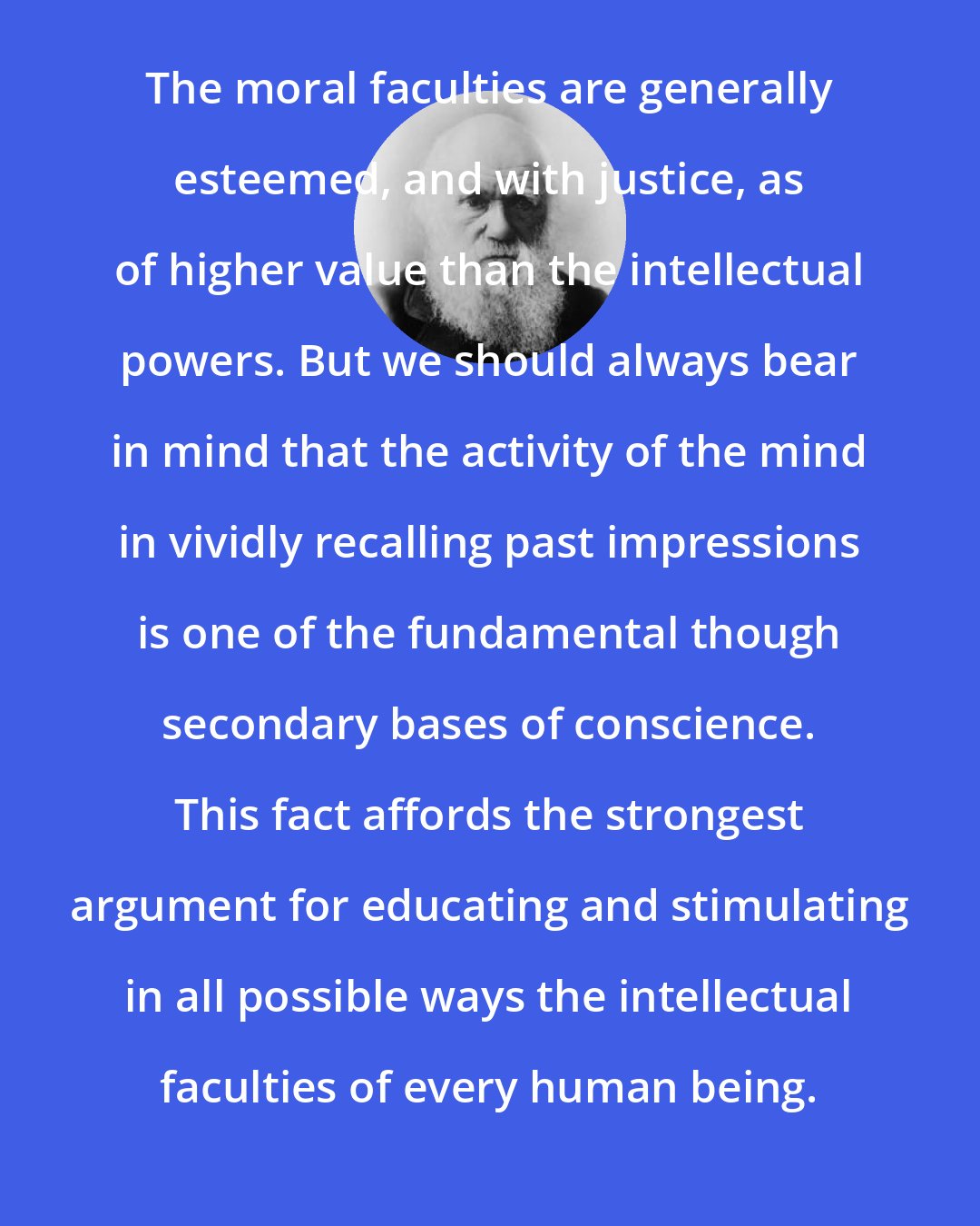 Charles Darwin: The moral faculties are generally esteemed, and with justice, as of higher value than the intellectual powers. But we should always bear in mind that the activity of the mind in vividly recalling past impressions is one of the fundamental though secondary bases of conscience. This fact affords the strongest argument for educating and stimulating in all possible ways the intellectual faculties of every human being.
