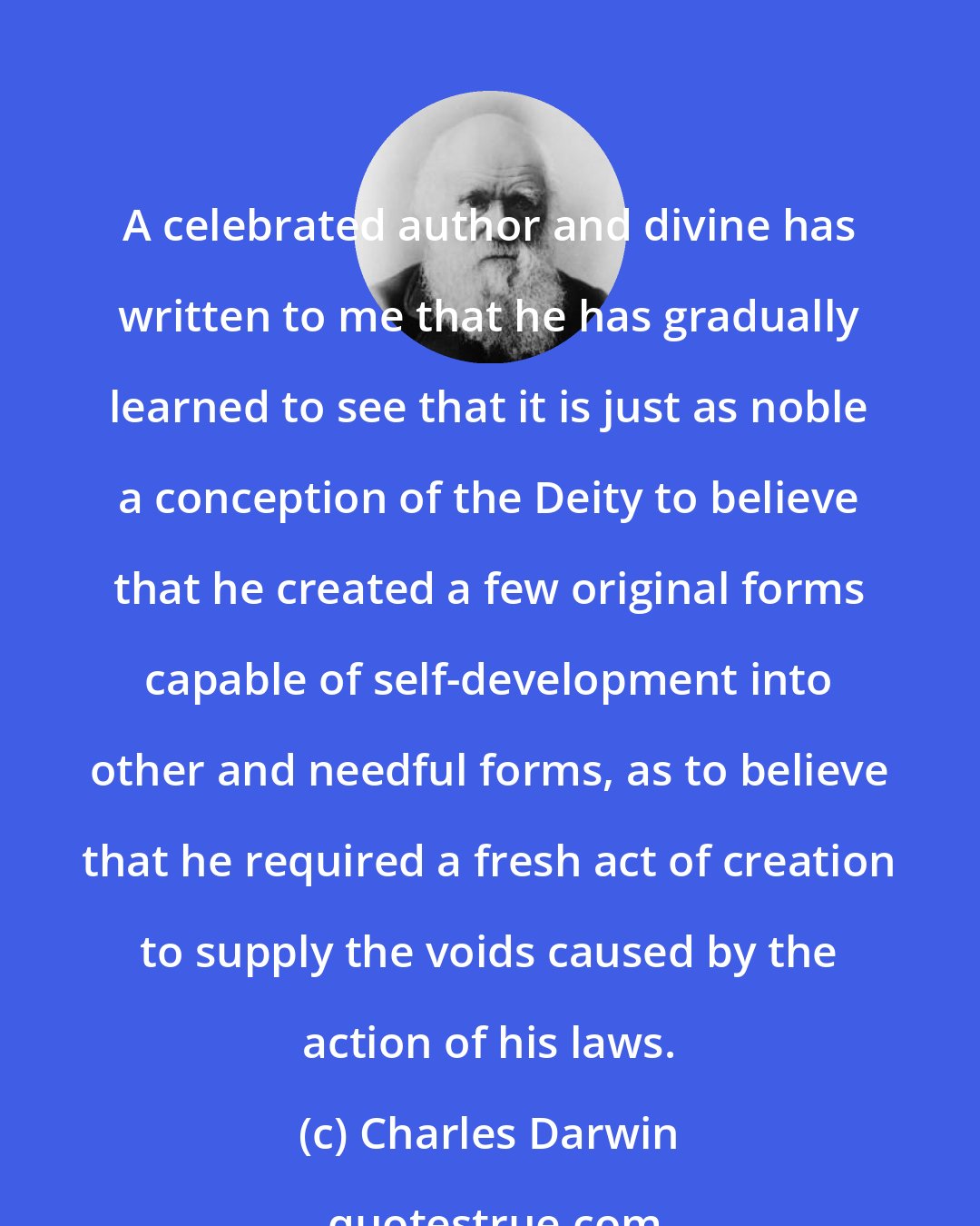 Charles Darwin: A celebrated author and divine has written to me that he has gradually learned to see that it is just as noble a conception of the Deity to believe that he created a few original forms capable of self-development into other and needful forms, as to believe that he required a fresh act of creation to supply the voids caused by the action of his laws.