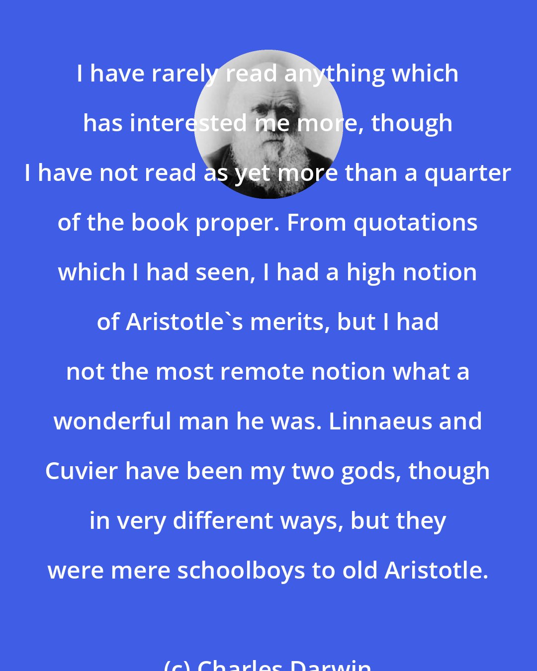 Charles Darwin: I have rarely read anything which has interested me more, though I have not read as yet more than a quarter of the book proper. From quotations which I had seen, I had a high notion of Aristotle's merits, but I had not the most remote notion what a wonderful man he was. Linnaeus and Cuvier have been my two gods, though in very different ways, but they were mere schoolboys to old Aristotle.