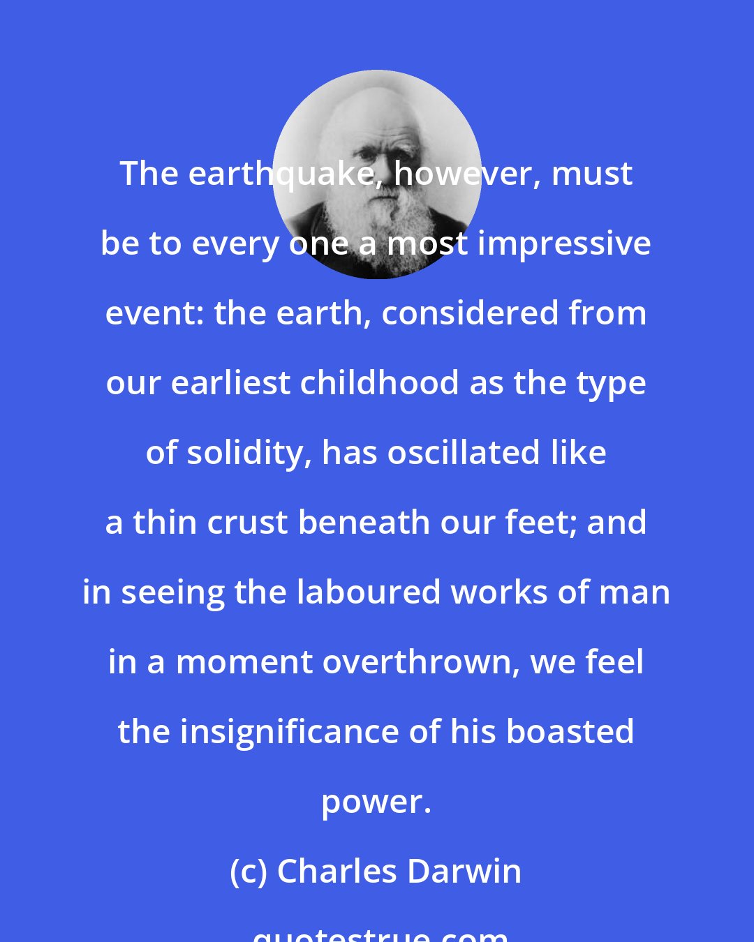 Charles Darwin: The earthquake, however, must be to every one a most impressive event: the earth, considered from our earliest childhood as the type of solidity, has oscillated like a thin crust beneath our feet; and in seeing the laboured works of man in a moment overthrown, we feel the insignificance of his boasted power.