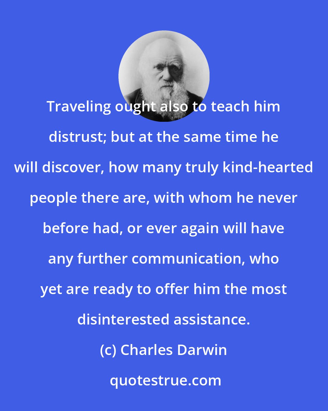 Charles Darwin: Traveling ought also to teach him distrust; but at the same time he will discover, how many truly kind-hearted people there are, with whom he never before had, or ever again will have any further communication, who yet are ready to offer him the most disinterested assistance.