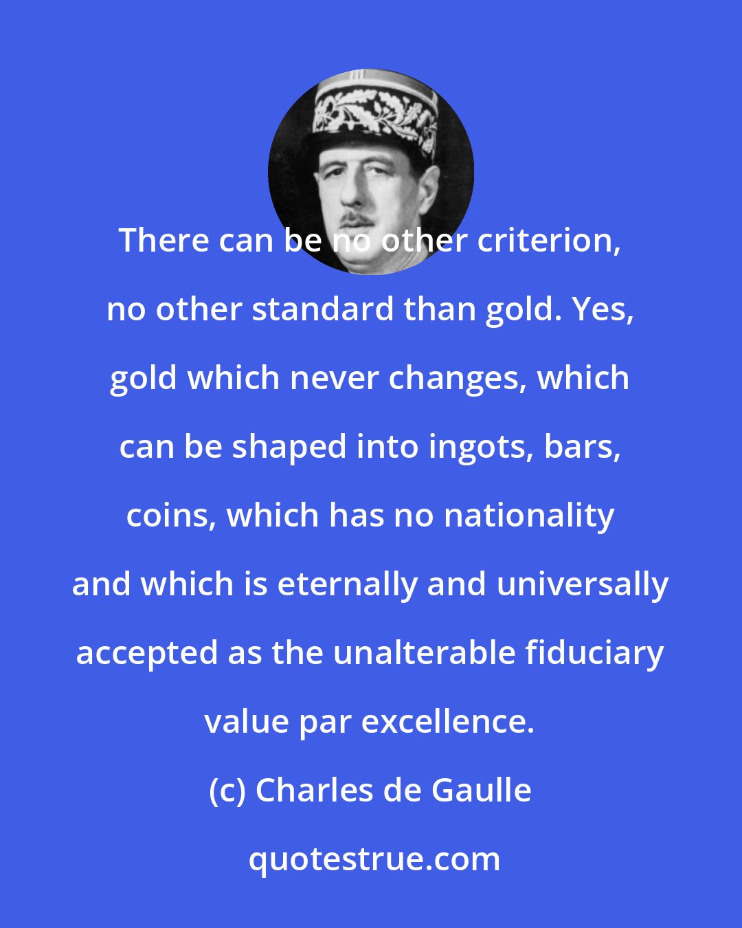 Charles de Gaulle: There can be no other criterion, no other standard than gold. Yes, gold which never changes, which can be shaped into ingots, bars, coins, which has no nationality and which is eternally and universally accepted as the unalterable fiduciary value par excellence.