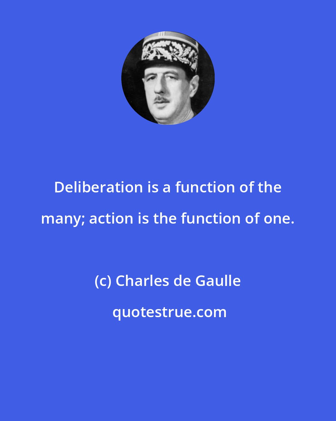 Charles de Gaulle: Deliberation is a function of the many; action is the function of one.