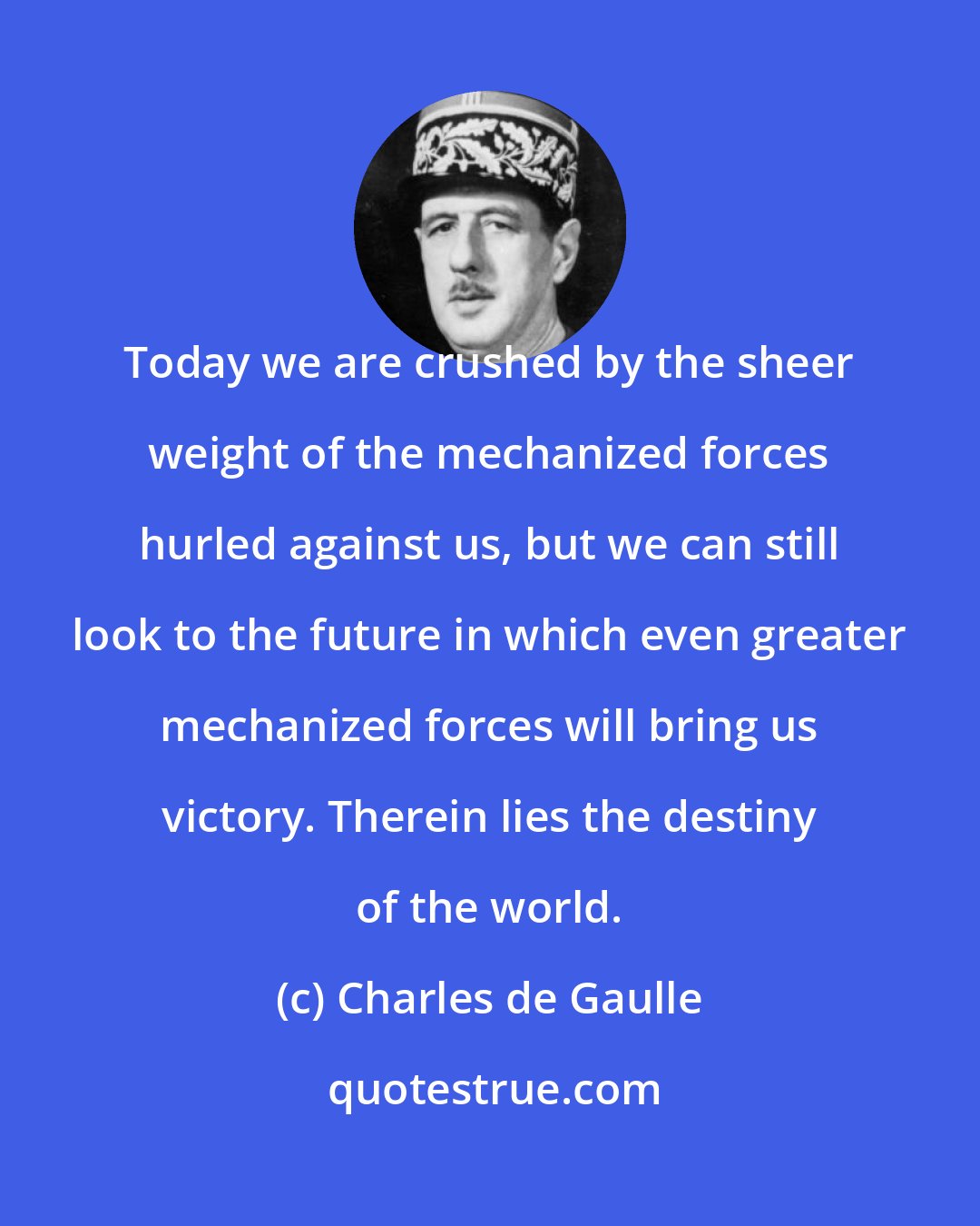 Charles de Gaulle: Today we are crushed by the sheer weight of the mechanized forces hurled against us, but we can still look to the future in which even greater mechanized forces will bring us victory. Therein lies the destiny of the world.