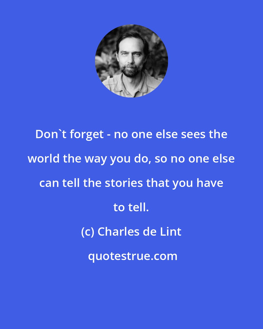 Charles de Lint: Don't forget - no one else sees the world the way you do, so no one else can tell the stories that you have to tell.