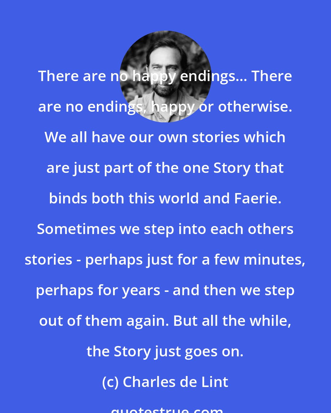 Charles de Lint: There are no happy endings... There are no endings, happy or otherwise. We all have our own stories which are just part of the one Story that binds both this world and Faerie. Sometimes we step into each others stories - perhaps just for a few minutes, perhaps for years - and then we step out of them again. But all the while, the Story just goes on.