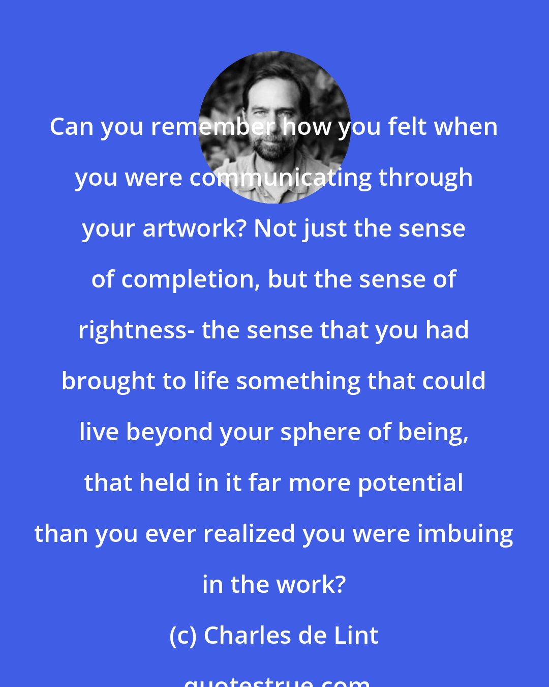 Charles de Lint: Can you remember how you felt when you were communicating through your artwork? Not just the sense of completion, but the sense of rightness- the sense that you had brought to life something that could live beyond your sphere of being, that held in it far more potential than you ever realized you were imbuing in the work?