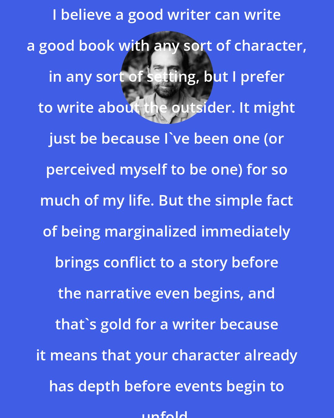 Charles de Lint: I believe a good writer can write a good book with any sort of character, in any sort of setting, but I prefer to write about the outsider. It might just be because I've been one (or perceived myself to be one) for so much of my life. But the simple fact of being marginalized immediately brings conflict to a story before the narrative even begins, and that's gold for a writer because it means that your character already has depth before events begin to unfold.