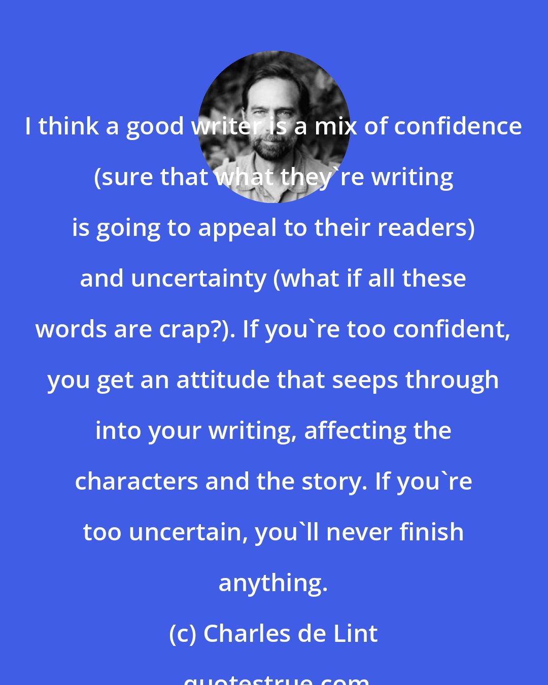 Charles de Lint: I think a good writer is a mix of confidence (sure that what they're writing is going to appeal to their readers) and uncertainty (what if all these words are crap?). If you're too confident, you get an attitude that seeps through into your writing, affecting the characters and the story. If you're too uncertain, you'll never finish anything.