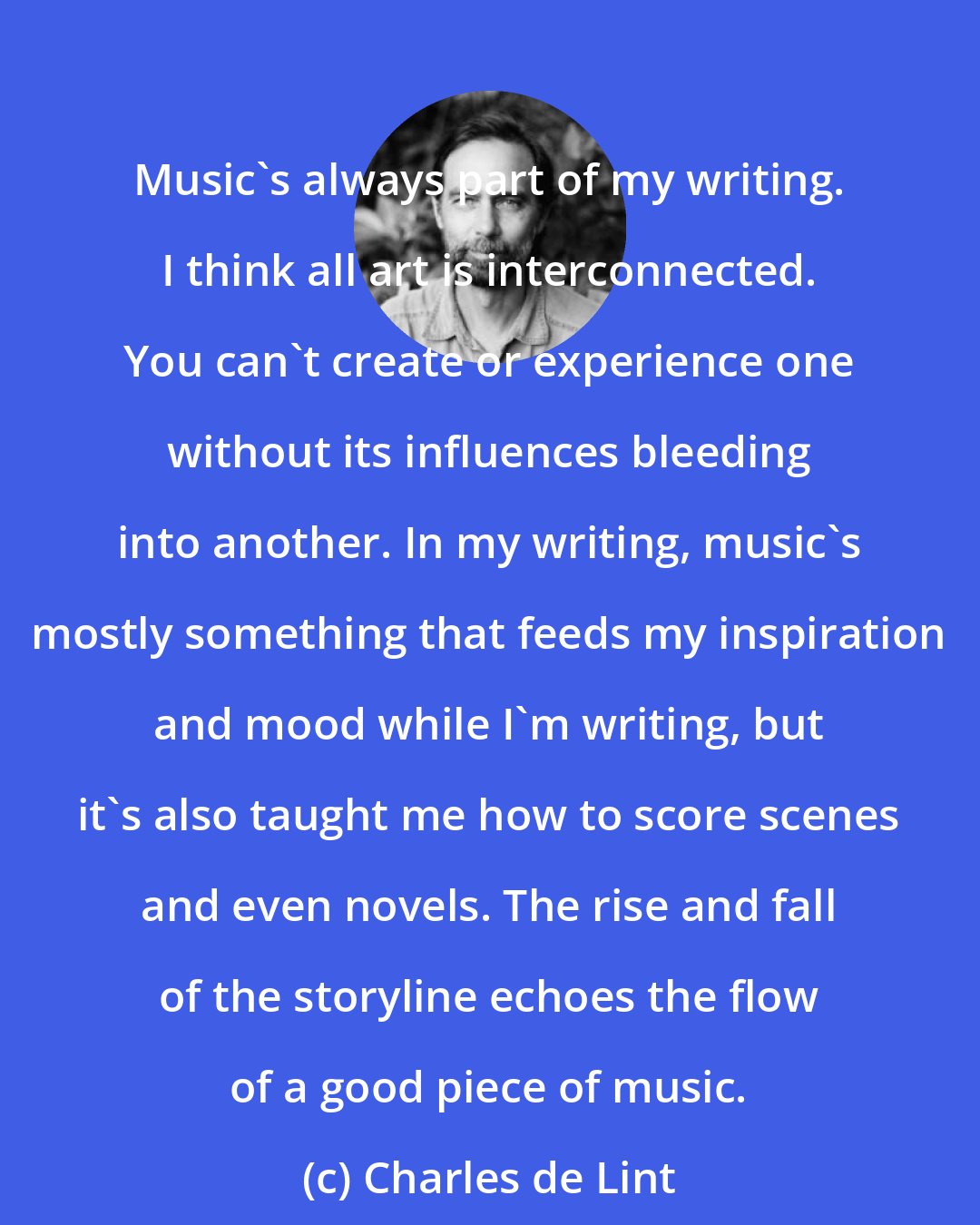 Charles de Lint: Music's always part of my writing. I think all art is interconnected. You can't create or experience one without its influences bleeding into another. In my writing, music's mostly something that feeds my inspiration and mood while I'm writing, but it's also taught me how to score scenes and even novels. The rise and fall of the storyline echoes the flow of a good piece of music.