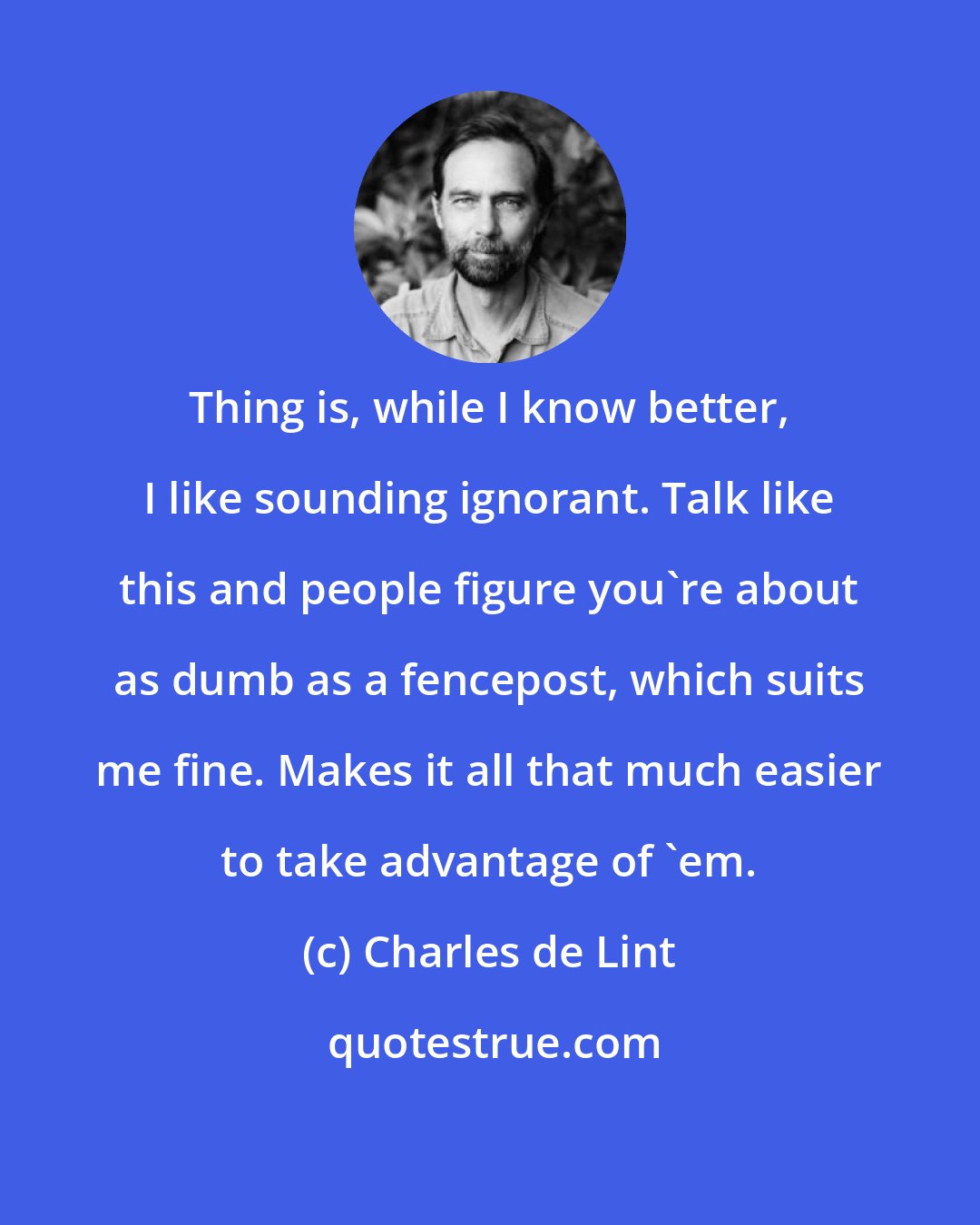 Charles de Lint: Thing is, while I know better, I like sounding ignorant. Talk like this and people figure you're about as dumb as a fencepost, which suits me fine. Makes it all that much easier to take advantage of 'em.