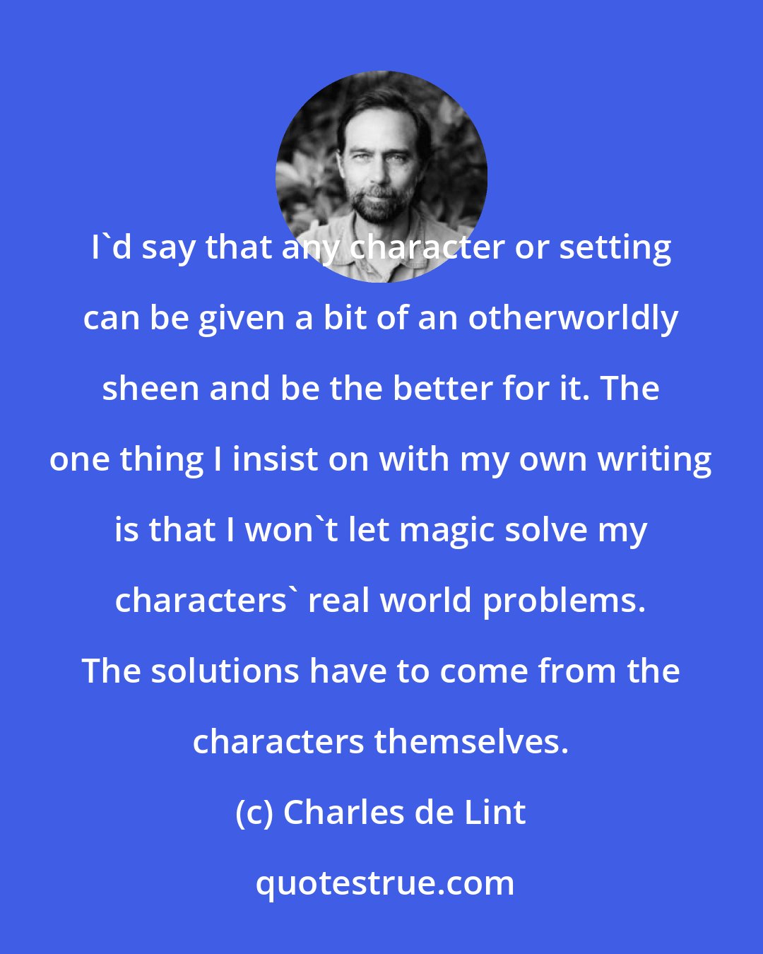 Charles de Lint: I'd say that any character or setting can be given a bit of an otherworldly sheen and be the better for it. The one thing I insist on with my own writing is that I won't let magic solve my characters' real world problems. The solutions have to come from the characters themselves.