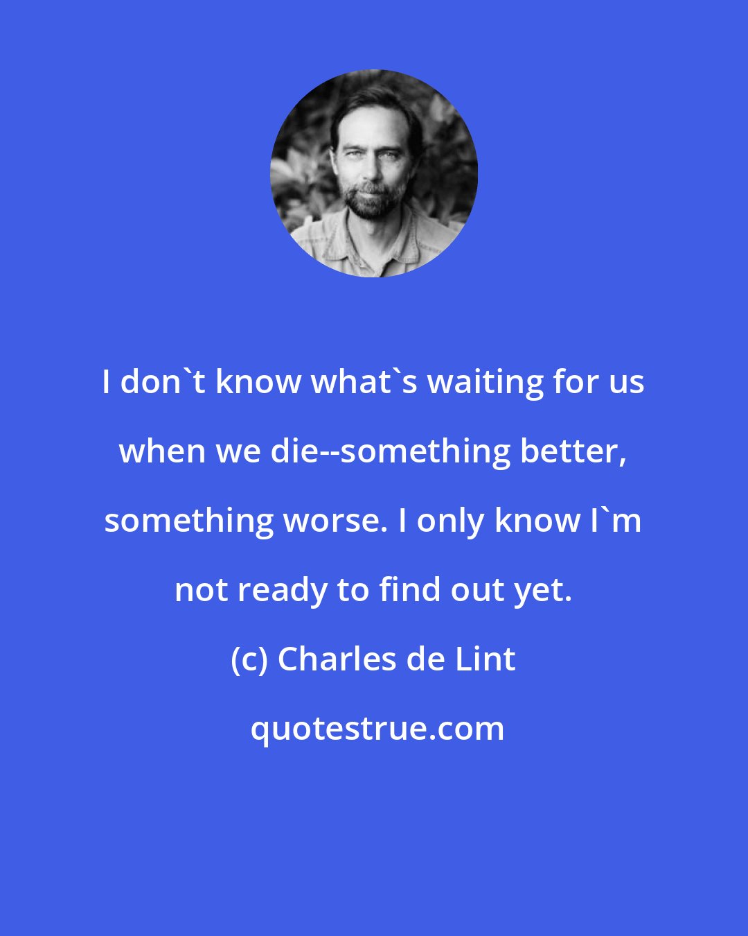 Charles de Lint: I don't know what's waiting for us when we die--something better, something worse. I only know I'm not ready to find out yet.