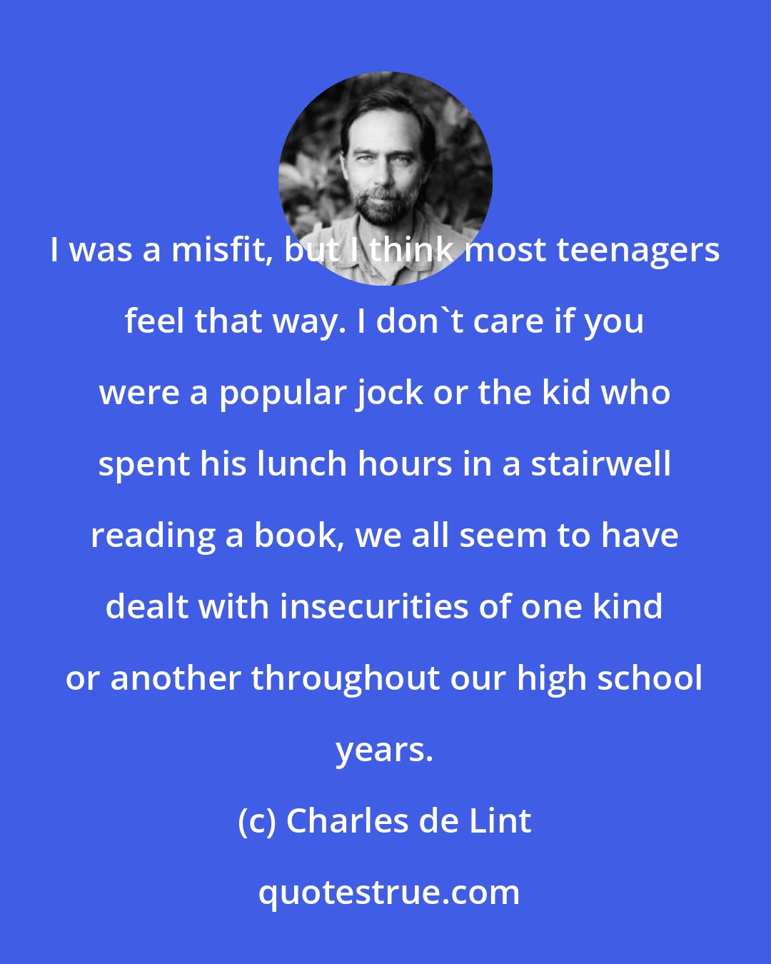 Charles de Lint: I was a misfit, but I think most teenagers feel that way. I don't care if you were a popular jock or the kid who spent his lunch hours in a stairwell reading a book, we all seem to have dealt with insecurities of one kind or another throughout our high school years.