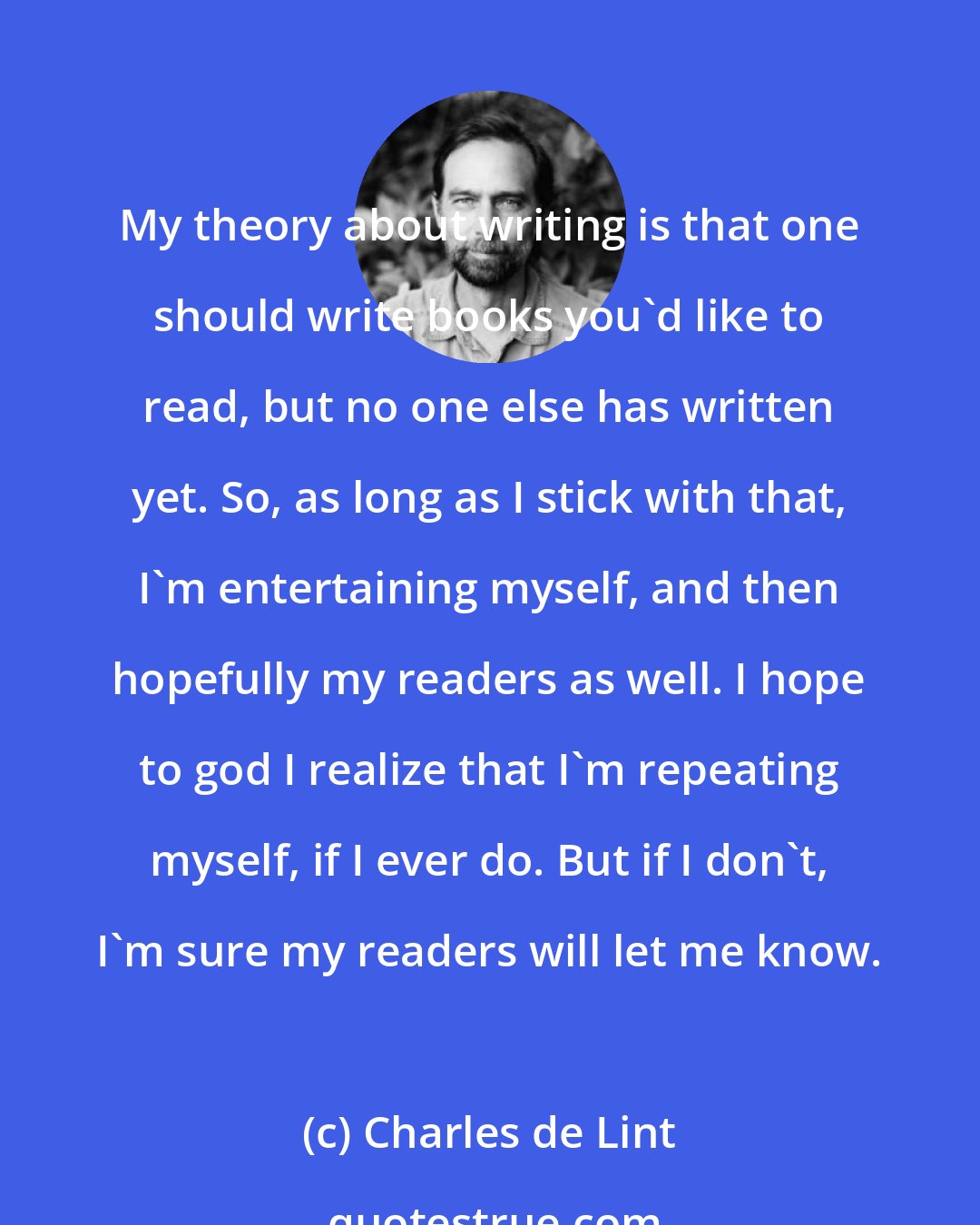 Charles de Lint: My theory about writing is that one should write books you'd like to read, but no one else has written yet. So, as long as I stick with that, I'm entertaining myself, and then hopefully my readers as well. I hope to god I realize that I'm repeating myself, if I ever do. But if I don't, I'm sure my readers will let me know.