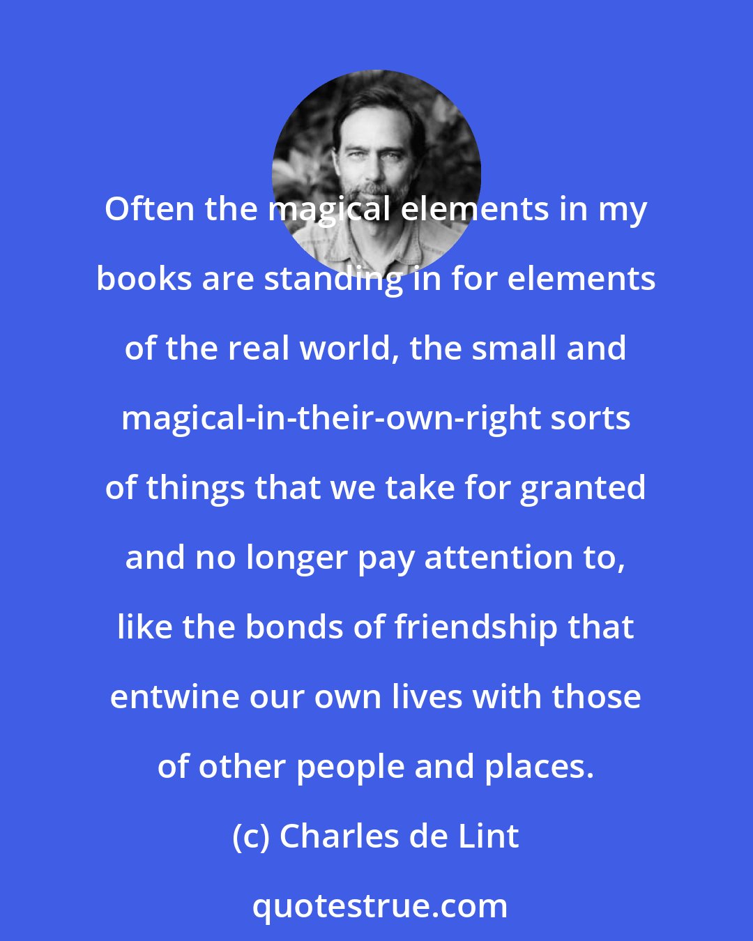 Charles de Lint: Often the magical elements in my books are standing in for elements of the real world, the small and magical-in-their-own-right sorts of things that we take for granted and no longer pay attention to, like the bonds of friendship that entwine our own lives with those of other people and places.