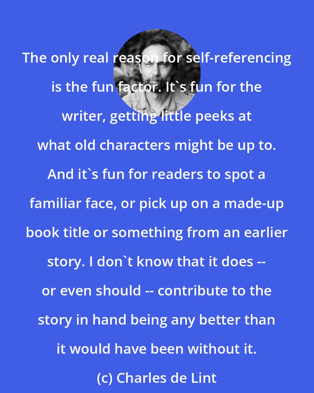 Charles de Lint: The only real reason for self-referencing is the fun factor. It's fun for the writer, getting little peeks at what old characters might be up to. And it's fun for readers to spot a familiar face, or pick up on a made-up book title or something from an earlier story. I don't know that it does -- or even should -- contribute to the story in hand being any better than it would have been without it.