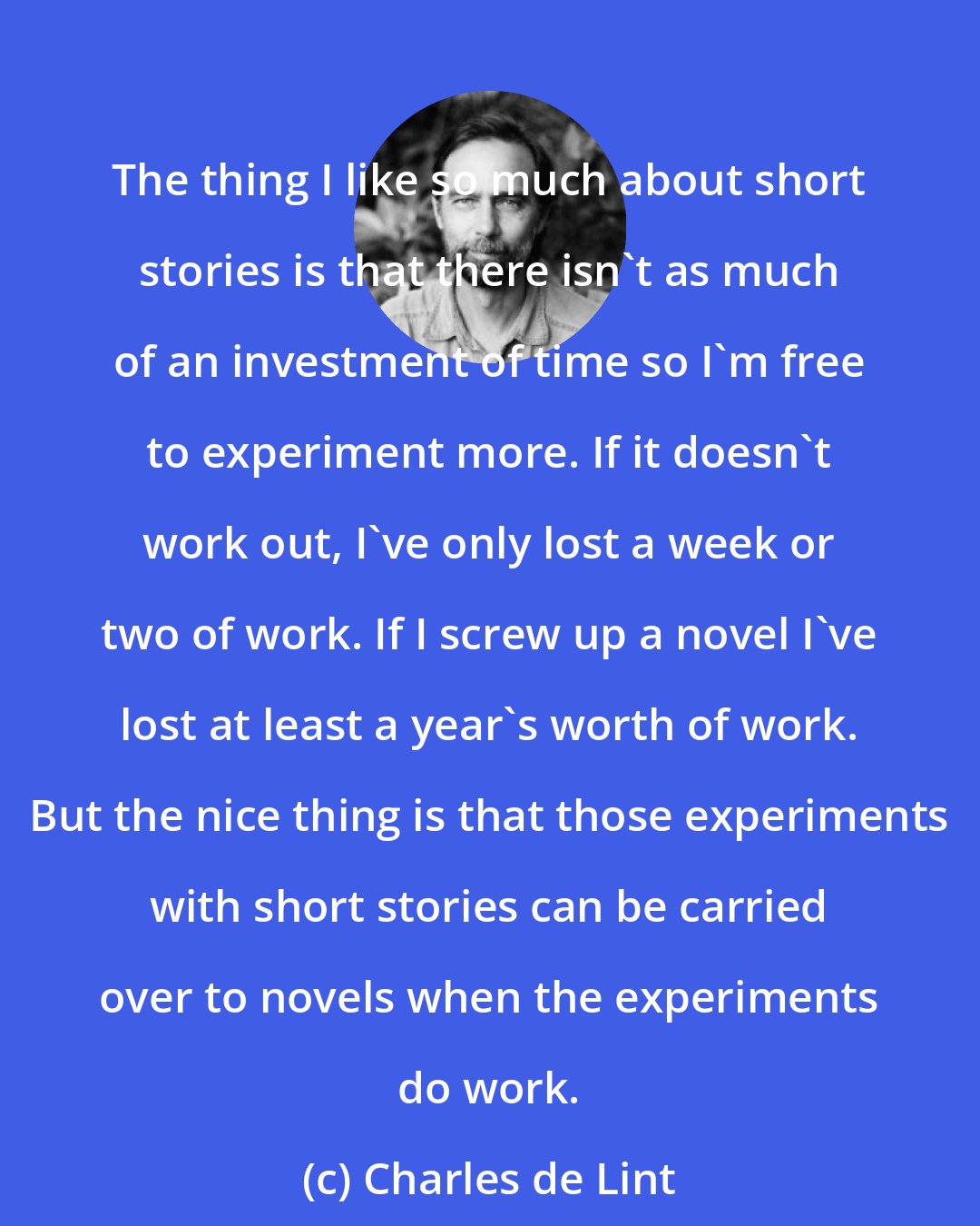 Charles de Lint: The thing I like so much about short stories is that there isn't as much of an investment of time so I'm free to experiment more. If it doesn't work out, I've only lost a week or two of work. If I screw up a novel I've lost at least a year's worth of work. But the nice thing is that those experiments with short stories can be carried over to novels when the experiments do work.